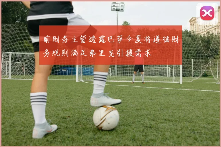 前财务主管透露巴萨今夏将遵循财务规则满足弗里克引援需求