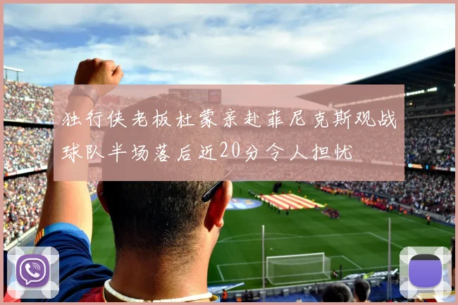 独行侠老板杜蒙亲赴菲尼克斯观战球队半场落后近20分令人担忧