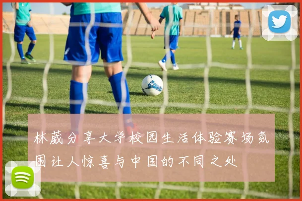林葳分享大学校园生活体验赛场氛围让人惊喜与中国的不同之处