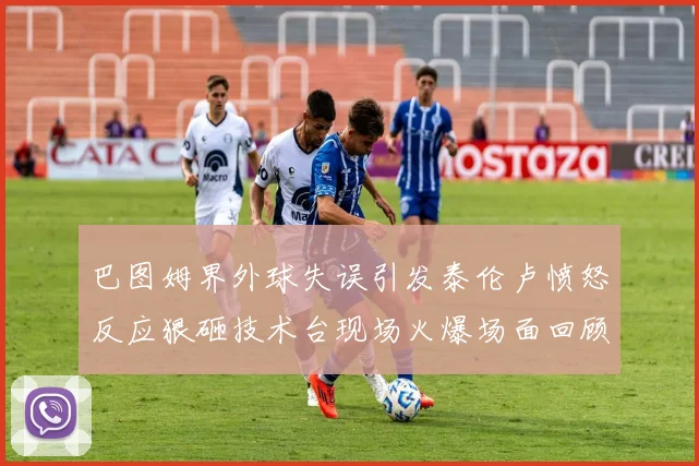 巴图姆界外球失误引发泰伦卢愤怒反应狠砸技术台现场火爆场面回顾