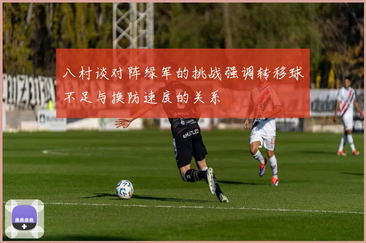 八村谈对阵绿军的挑战强调转移球不足与换防速度的关系