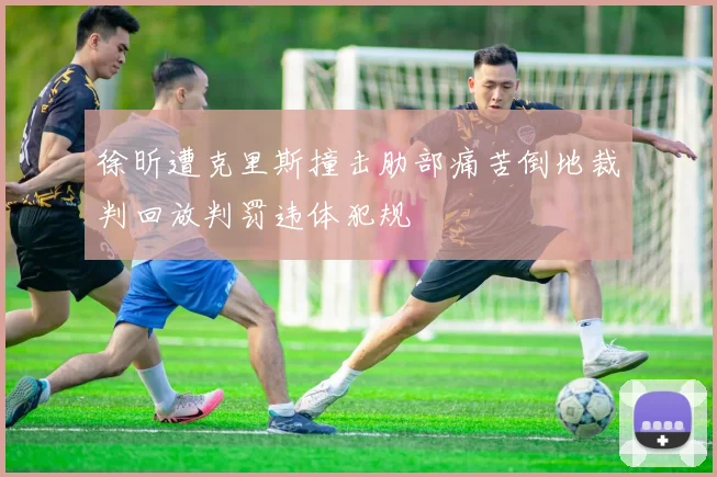 徐昕遭克里斯撞击肋部痛苦倒地裁判回放判罚违体犯规