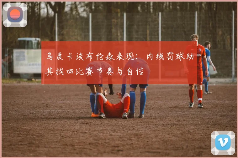 乌度卡谈布伦森表现：内线罚球助其找回比赛节奏与自信