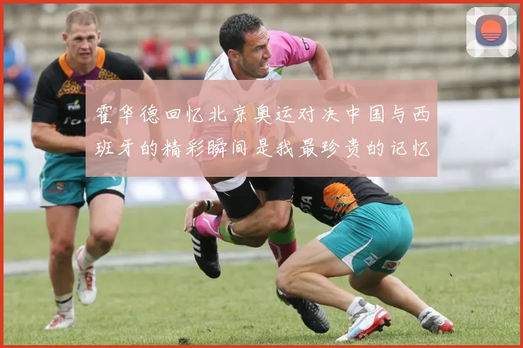 霍华德回忆北京奥运对决中国与西班牙的精彩瞬间是我最珍贵的记忆之一