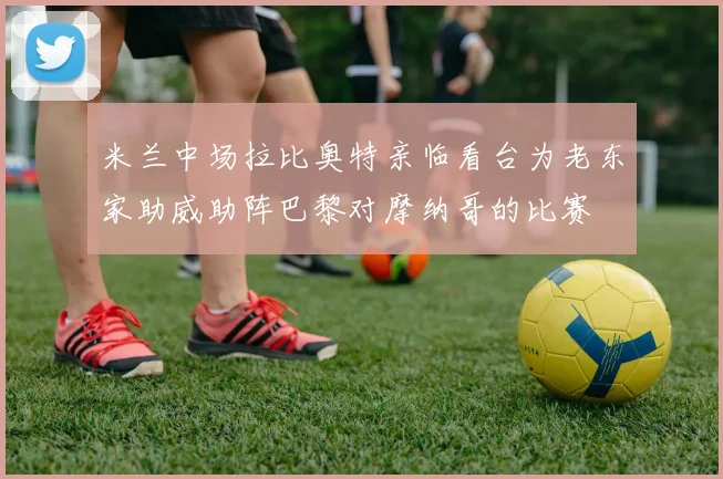 米兰中场拉比奥特亲临看台为老东家助威助阵巴黎对摩纳哥的比赛