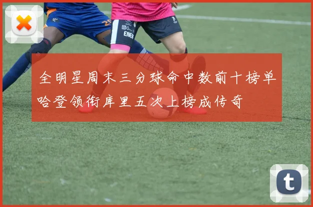 全明星周末三分球命中数前十榜单哈登领衔库里五次上榜成传奇