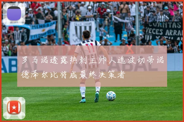 罗马诺透露热刺主帅人选波切蒂诺德泽尔比将成最终决策者