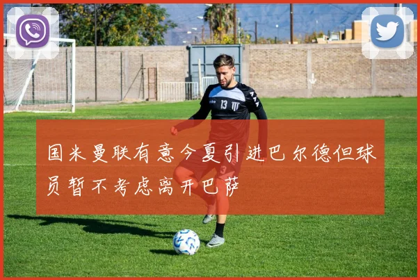 国米曼联有意今夏引进巴尔德但球员暂不考虑离开巴萨