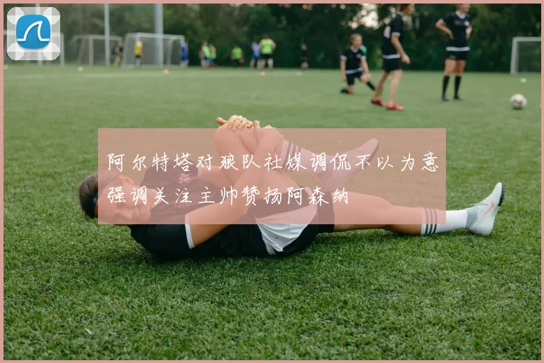 阿尔特塔对狼队社媒调侃不以为意强调关注主帅赞扬阿森纳
