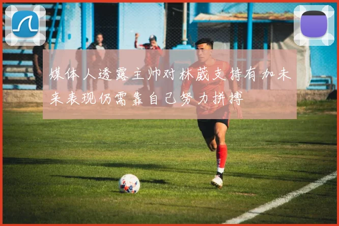 媒体人透露主帅对林葳支持有加未来表现仍需靠自己努力拼搏