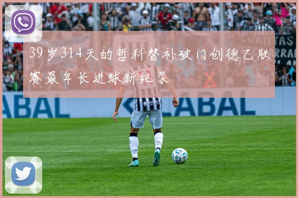 39岁314天的哲科替补破门创德乙联赛最年长进球新纪录