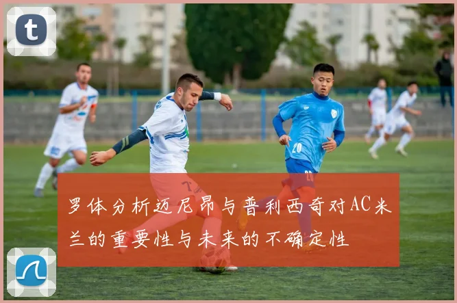 罗体分析迈尼昂与普利西奇对AC米兰的重要性与未来的不确定性