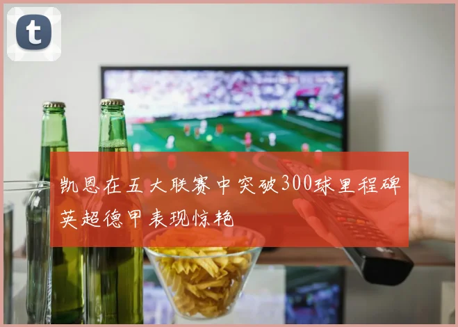 凯恩在五大联赛中突破300球里程碑英超德甲表现惊艳