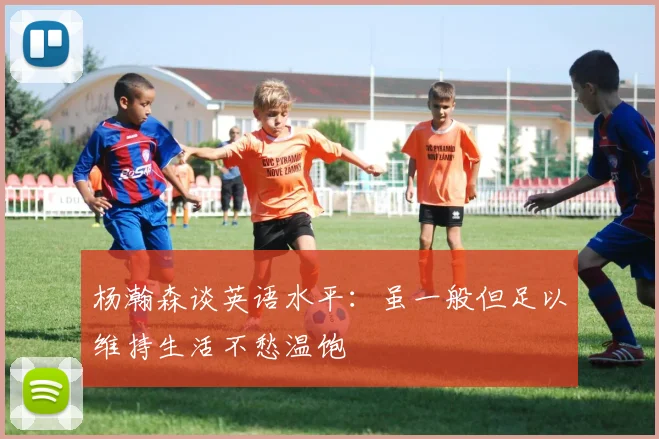 杨瀚森谈英语水平：虽一般但足以维持生活不愁温饱