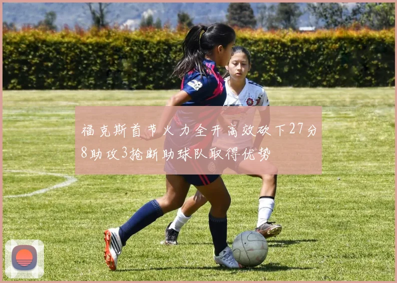 福克斯首节火力全开高效砍下27分8助攻3抢断助球队取得优势