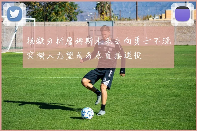 杨毅分析詹姆斯未来去向勇士不现实湖人无望或考虑直接退役