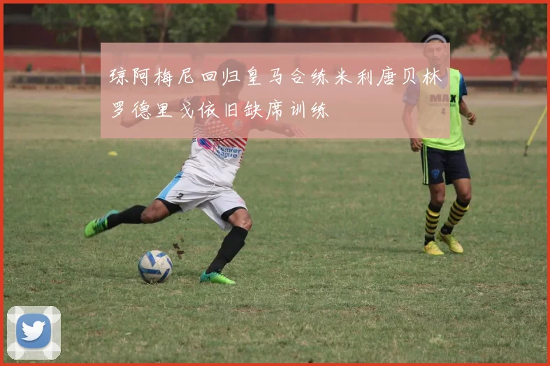 琼阿梅尼回归皇马合练米利唐贝林罗德里戈依旧缺席训练