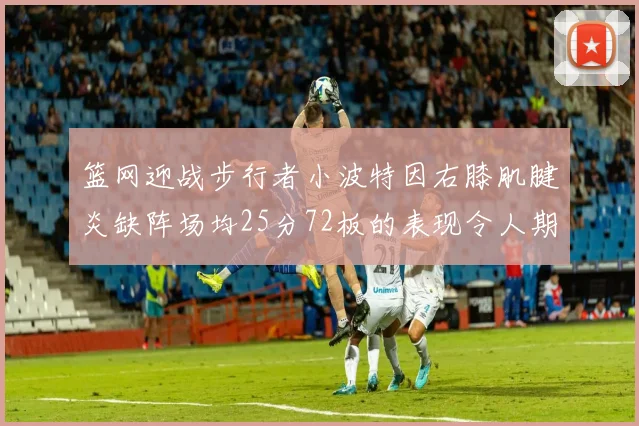 篮网迎战步行者小波特因右膝肌腱炎缺阵场均25分72板的表现令人期待