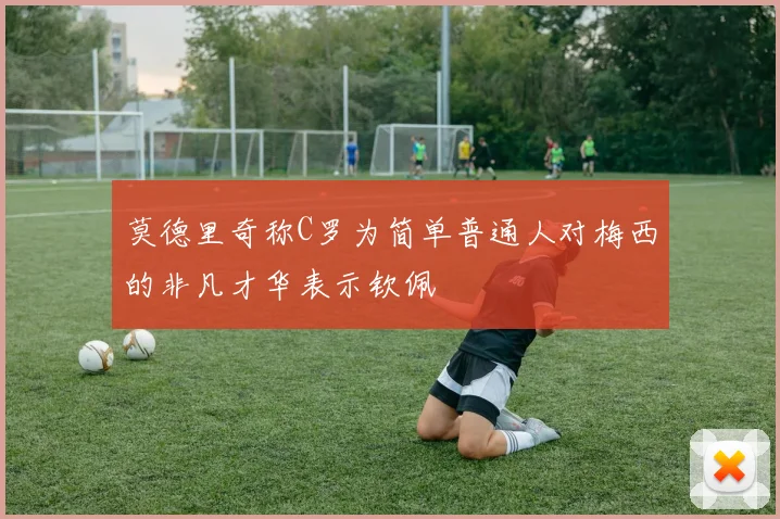 莫德里奇称C罗为简单普通人对梅西的非凡才华表示钦佩