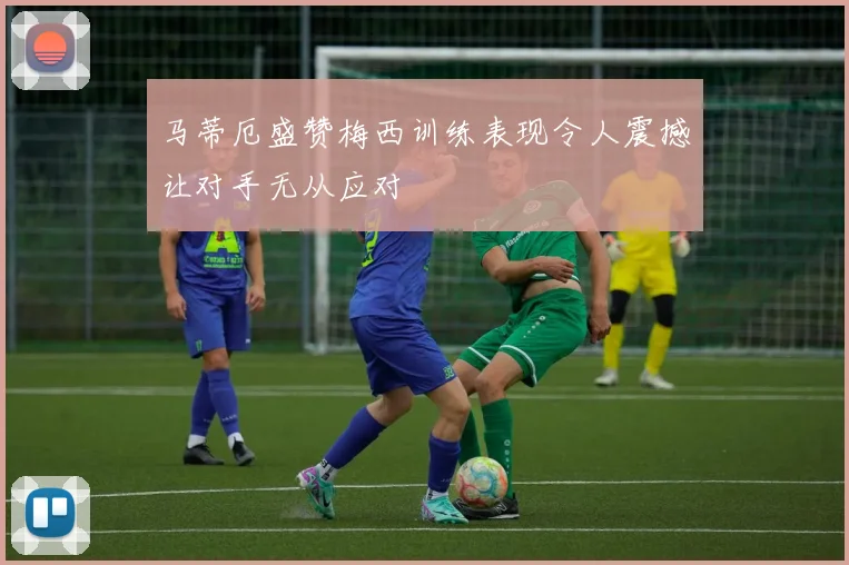 马蒂厄盛赞梅西训练表现令人震撼让对手无从应对