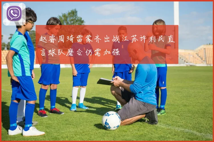 赵睿周琦雷蒙齐出战江苏许利民直言球队磨合仍需加强
