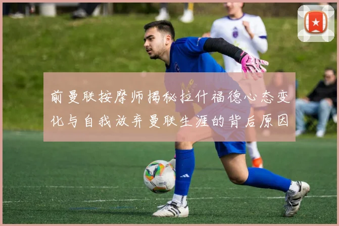 前曼联按摩师揭秘拉什福德心态变化与自我放弃曼联生涯的背后原因