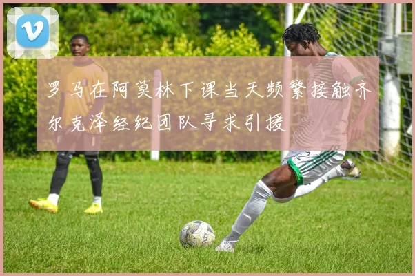 罗马在阿莫林下课当天频繁接触齐尔克泽经纪团队寻求引援