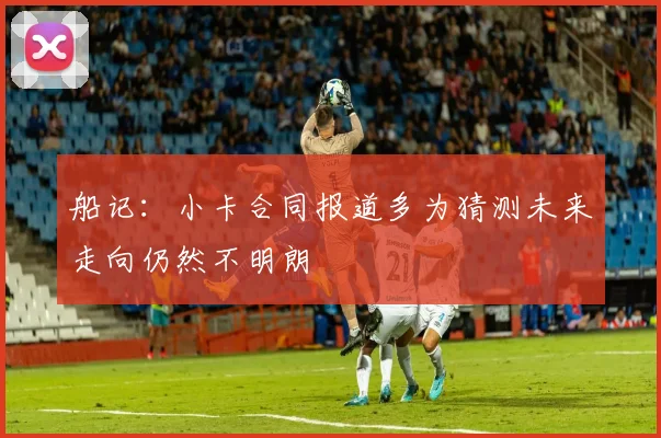 船记：小卡合同报道多为猜测未来走向仍然不明朗