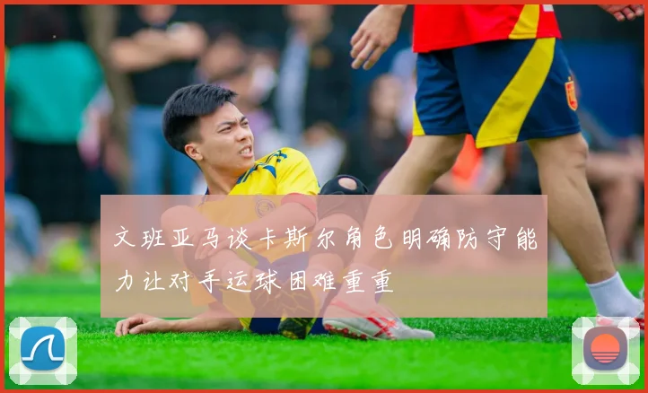 文班亚马谈卡斯尔角色明确防守能力让对手运球困难重重
