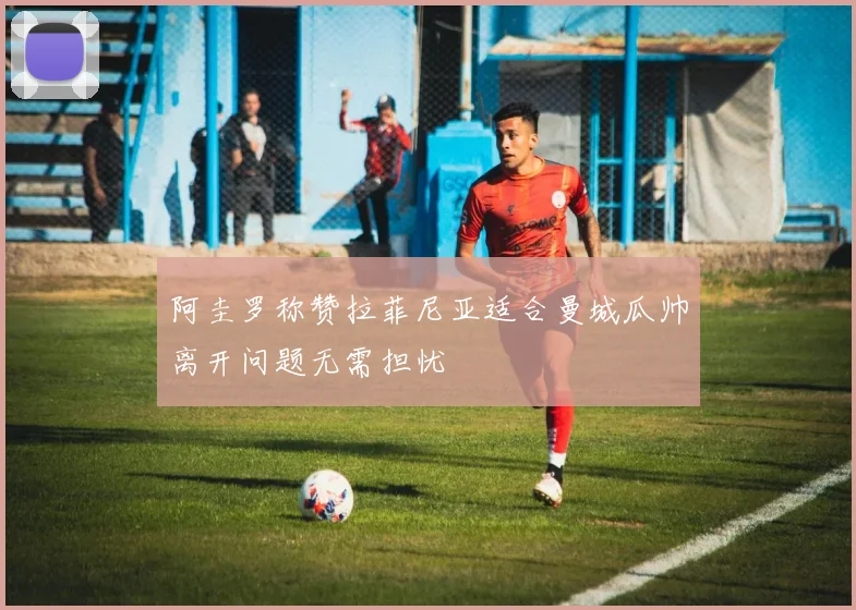 阿圭罗称赞拉菲尼亚适合曼城瓜帅离开问题无需担忧