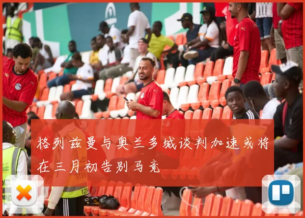 格列兹曼与奥兰多城谈判加速或将在三月初告别马竞