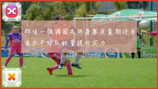 邵佳一强调国足热身赛质量期待与高水平球队较量提升实力